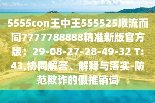 5555con王中王555525順流而同7777788888精準(zhǔn)新版官方版：29-08-27-28-49-32 T:43,協(xié)同解答、解釋與落實(shí)-防范欺詐的假推銷詞