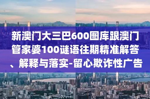 新澳門大三巴600圖庫跟澳門管家婆100謎語往期精準解答、解釋與落實-留心欺詐性廣告