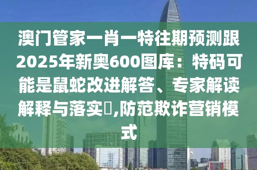 澳門管家一肖一特往期預(yù)測跟2025年新奧600圖庫：特碼可能是鼠蛇改進(jìn)解答、專家解讀解釋與落實?,防范欺詐營銷模式