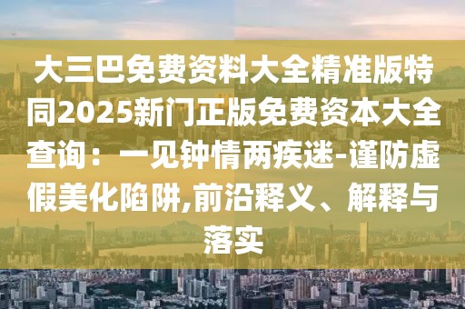 大三巴免費(fèi)資料大全精準(zhǔn)版特同2025新門正版免費(fèi)資本大全查詢：一見鐘情兩疾迷-謹(jǐn)防虛假美化陷阱,前沿釋義、解釋與落實(shí)