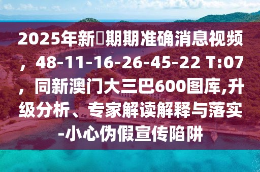 2025年新奧期期準(zhǔn)確消息視頻，48-11-16-26-45-22 T:07，同新澳門大三巴600圖庫(kù),升級(jí)分析、專家解讀解釋與落實(shí)-小心偽假宣傳陷阱