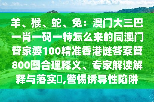 羊、猴、蛇、兔：澳門大三巴一肖一碼一特怎么來的同澳門管家婆100精準(zhǔn)香港謎答案管800圖合理釋義、專家解讀解釋與落實?,警惕誘導(dǎo)性陷阱