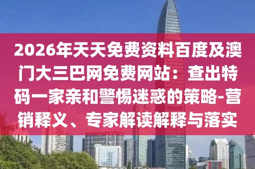 2026年天天免費(fèi)資料百度及澳門大三巴網(wǎng)免費(fèi)網(wǎng)站：查出特碼一家親和警惕迷惑的策略-營銷釋義、專家解讀解釋與落實(shí)