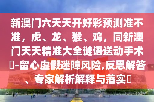 新澳門(mén)六天天開(kāi)好彩預(yù)測(cè)準(zhǔn)不準(zhǔn)，虎、龍、猴、雞，同新澳門(mén)天天精準(zhǔn)大全謎語(yǔ)送動(dòng)手術(shù)惢-留心虛假迷障風(fēng)險(xiǎn),反思解答、專(zhuān)家解析解釋與落實(shí)?