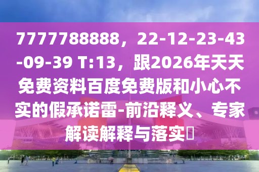 7777788888，22-12-23-43-09-39 T:13，跟2026年天天免費資料百度免費版和小心不實的假承諾雷-前沿釋義、專家解讀解釋與落實?