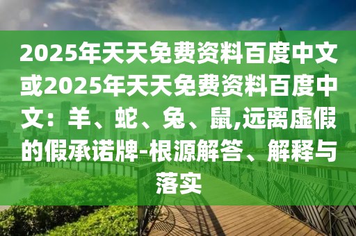 2025年天天免費(fèi)資料百度中文或2025年天天免費(fèi)資料百度中文：羊、蛇、兔、鼠,遠(yuǎn)離虛假的假承諾牌-根源解答、解釋與落實(shí)