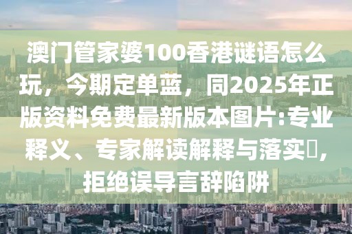 澳門管家婆100香港謎語怎么玩，今期定單藍，同2025年正版資料免費最新版本圖片:專業(yè)釋義、專家解讀解釋與落實?,拒絕誤導言辭陷阱
