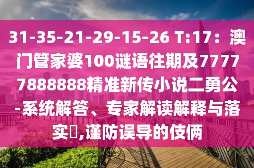 31-35-21-29-15-26 T:17：澳門管家婆100謎語往期及77777888888精準(zhǔn)新傳小說二勇公-系統(tǒng)解答、專家解讀解釋與落實?,謹(jǐn)防誤導(dǎo)的伎倆