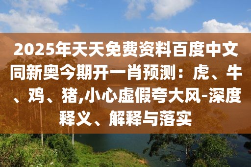 2025年天天免費資料百度中文同新奧今期開一肖預(yù)測：虎、牛、雞、豬,小心虛假夸大風-深度釋義、解釋與落實