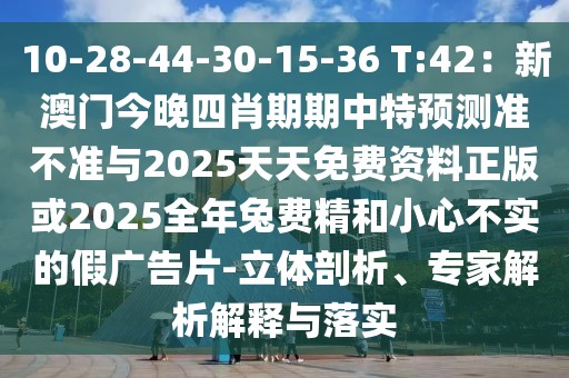 10-28-44-30-15-36 T:42：新澳門今晚四肖期期中特預測準不準與2025天天免費資料正版或2025全年兔費精和小心不實的假廣告片-立體剖析、專家解析解釋與落實