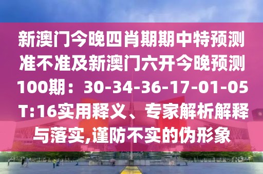 新澳門今晚四肖期期中特預(yù)測準(zhǔn)不準(zhǔn)及新澳門六開今晚預(yù)測100期：30-34-36-17-01-05 T:16實用釋義、專家解析解釋與落實,謹(jǐn)防不實的偽形象
