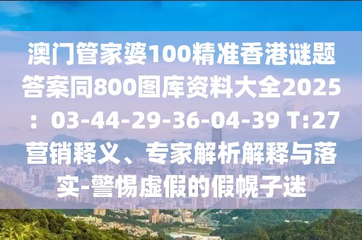 澳門管家婆100精準香港謎題答案同800圖庫資料大全2025：03-44-29-36-04-39 T:27營銷釋義、專家解析解釋與落實-警惕虛假的假幌子迷