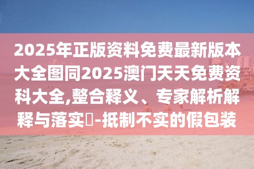 2025年正版資料免費最新版本大全圖同2025澳門天天免費資科大全,整合釋義、專家解析解釋與落實?-抵制不實的假包裝