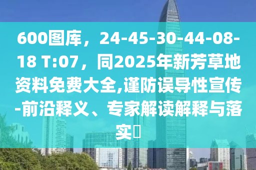 600圖庫(kù)，24-45-30-44-08-18 T:07，同2025年新芳草地資料免費(fèi)大全,謹(jǐn)防誤導(dǎo)性宣傳-前沿釋義、專家解讀解釋與落實(shí)?