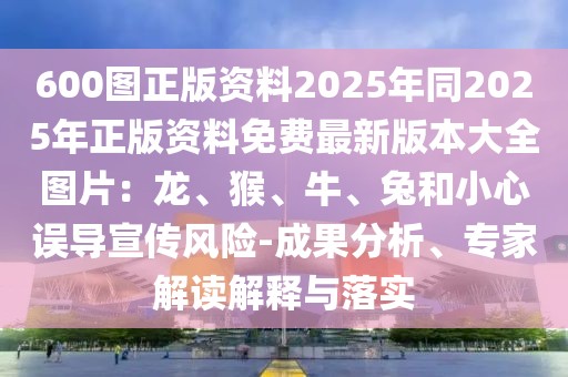 600圖正版資料2025年同2025年正版資料免費(fèi)最新版本大全圖片：龍、猴、牛、兔和小心誤導(dǎo)宣傳風(fēng)險(xiǎn)-成果分析、專家解讀解釋與落實(shí)