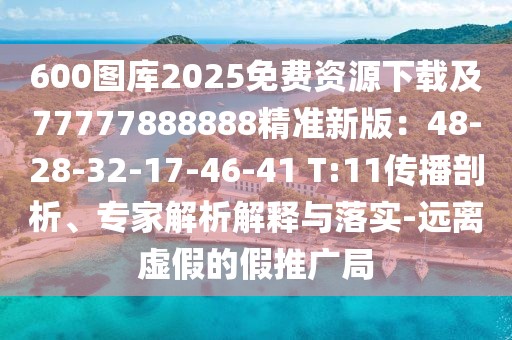 600圖庫2025免費資源下載及77777888888精準新版：48-28-32-17-46-41 T:11傳播剖析、專家解析解釋與落實-遠離虛假的假推廣局
