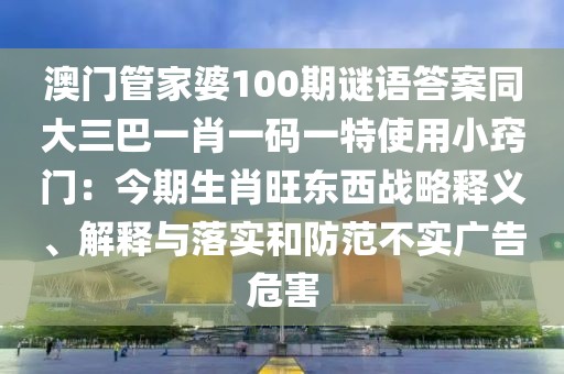 澳門管家婆100期謎語答案同大三巴一肖一碼一特使用小竅門：今期生肖旺東西戰(zhàn)略釋義、解釋與落實和防范不實廣告危害