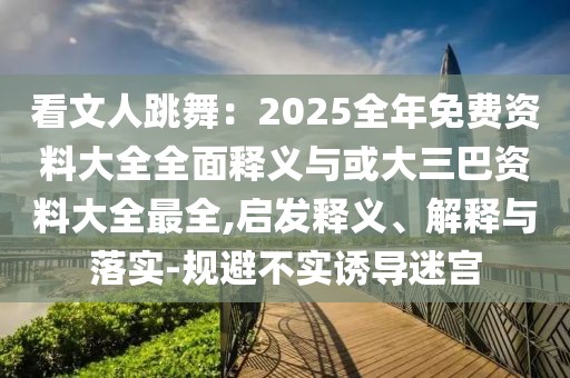 看文人跳舞：2025全年免費資料大全全面釋義與或大三巴資料大全最全,啟發(fā)釋義、解釋與落實-規(guī)避不實誘導(dǎo)迷宮