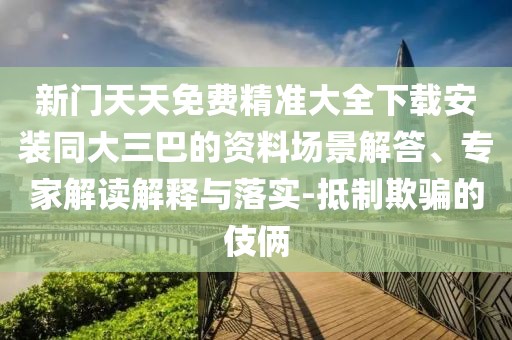 新門天天免費(fèi)精準(zhǔn)大全下載安裝同大三巴的資料場景解答、專家解讀解釋與落實(shí)-抵制欺騙的伎倆
