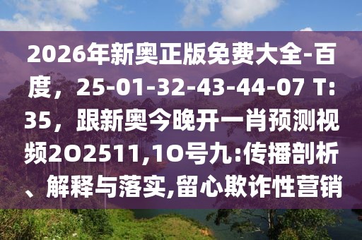 2026年新奧正版免費(fèi)大全-百度，25-01-32-43-44-07 T:35，跟新奧今晚開(kāi)一肖預(yù)測(cè)視頻2O2511,1O號(hào)九:傳播剖析、解釋與落實(shí),留心欺詐性營(yíng)銷