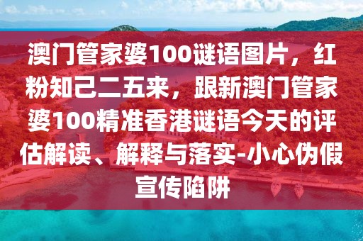 澳門管家婆100謎語圖片，紅粉知己二五來，跟新澳門管家婆100精準香港謎語今天的評估解讀、解釋與落實-小心偽假宣傳陷阱