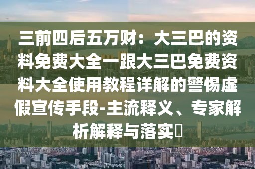 三前四后五萬財：大三巴的資料免費大全一跟大三巴免費資料大全使用教程詳解的警惕虛假宣傳手段-主流釋義、專家解析解釋與落實?