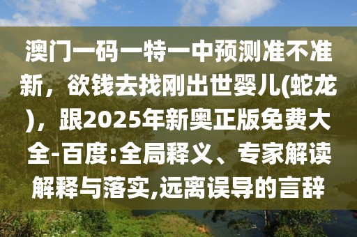 澳門一碼一特一中預測準不準新，欲錢去找剛出世嬰兒(蛇龍)，跟2025年新奧正版免費大全-百度:全局釋義、專家解讀解釋與落實,遠離誤導的言辭