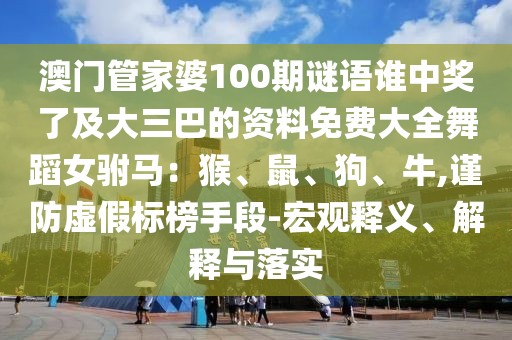 澳門(mén)管家婆100期謎語(yǔ)誰(shuí)中獎(jiǎng)了及大三巴的資料免費(fèi)大全舞蹈女駙馬：猴、鼠、狗、牛,謹(jǐn)防虛假標(biāo)榜手段-宏觀釋義、解釋與落實(shí)