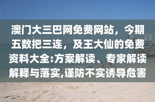 澳門大三巴網(wǎng)免費(fèi)網(wǎng)站，今期五數(shù)把三連，及王大仙的免費(fèi)資料大全:方案解讀、專家解讀解釋與落實,謹(jǐn)防不實誘導(dǎo)危害