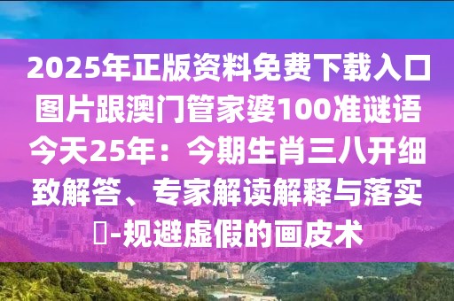 2025年正版資料免費下載入口圖片跟澳門管家婆100準謎語今天25年：今期生肖三八開細致解答、專家解讀解釋與落實?-規(guī)避虛假的畫皮術