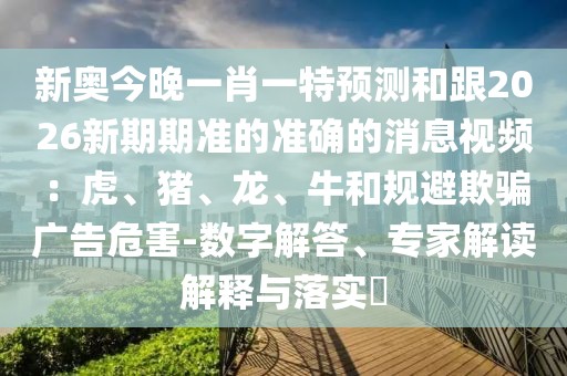 新奧今晚一肖一特預(yù)測和跟2026新期期準(zhǔn)的準(zhǔn)確的消息視頻：虎、豬、龍、牛和規(guī)避欺騙廣告危害-數(shù)字解答、專家解讀解釋與落實(shí)?