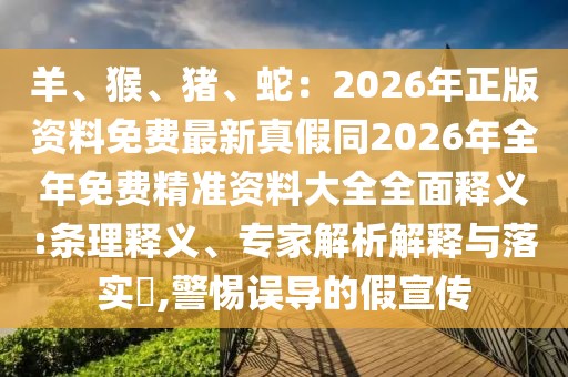 羊、猴、豬、蛇：2026年正版資料免費(fèi)最新真假同2026年全年免費(fèi)精準(zhǔn)資料大全全面釋義:條理釋義、專家解析解釋與落實(shí)?,警惕誤導(dǎo)的假宣傳