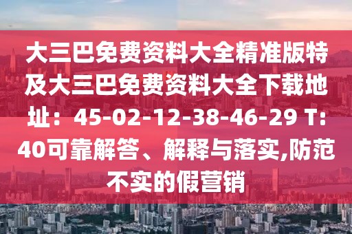 大三巴免費(fèi)資料大全精準(zhǔn)版特及大三巴免費(fèi)資料大全下載地址：45-02-12-38-46-29 T:40可靠解答、解釋與落實(shí),防范不實(shí)的假營銷