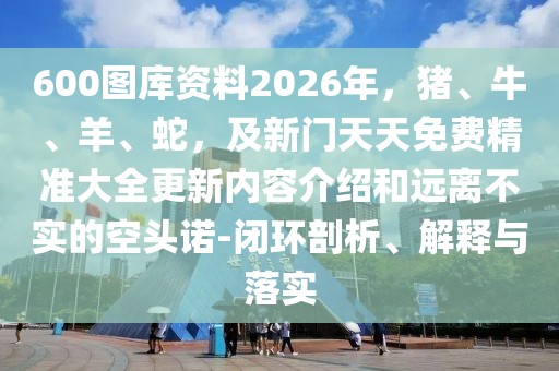 600圖庫(kù)資料2026年，豬、牛、羊、蛇，及新門(mén)天天免費(fèi)精準(zhǔn)大全更新內(nèi)容介紹和遠(yuǎn)離不實(shí)的空頭諾-閉環(huán)剖析、解釋與落實(shí)