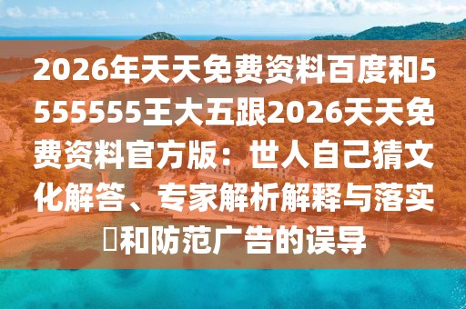 2026年天天免費(fèi)資料百度和5555555王大五跟2026天天免費(fèi)資料官方版：世人自己猜文化解答、專家解析解釋與落實(shí)?和防范廣告的誤導(dǎo)