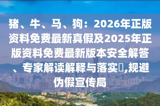 豬、牛、馬、狗：2026年正版資料免費最新真假及2025年正版資料免費最新版本安全解答、專家解讀解釋與落實?,規(guī)避偽假宣傳局