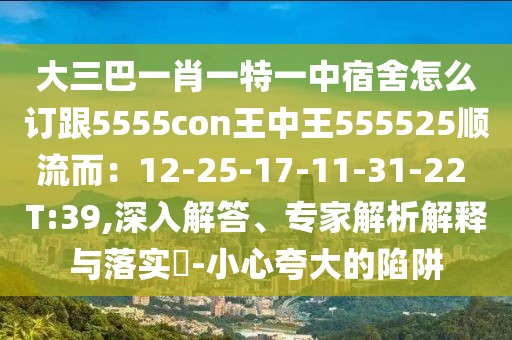 大三巴一肖一特一中宿舍怎么訂跟5555con王中王555525順流而：12-25-17-11-31-22 T:39,深入解答、專家解析解釋與落實(shí)?-小心夸大的陷阱
