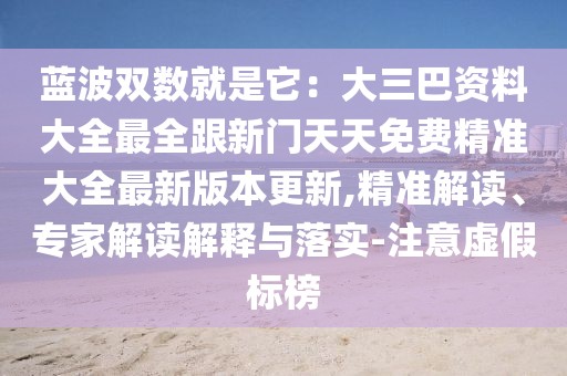 藍(lán)波雙數(shù)就是它：大三巴資料大全最全跟新門天天免費(fèi)精準(zhǔn)大全最新版本更新,精準(zhǔn)解讀、專家解讀解釋與落實(shí)-注意虛假標(biāo)榜
