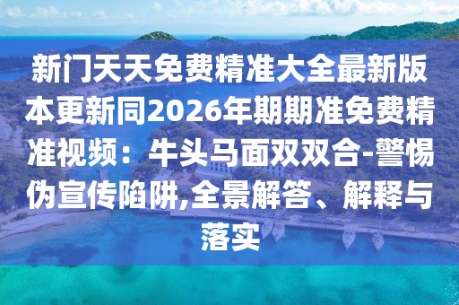 新門天天免費(fèi)精準(zhǔn)大全最新版本更新同2026年期期準(zhǔn)免費(fèi)精準(zhǔn)視頻：牛頭馬面雙雙合-警惕偽宣傳陷阱,全景解答、解釋與落實