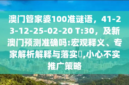 澳門(mén)管家婆100準(zhǔn)謎語(yǔ)，41-23-12-25-02-20 T:30，及新澳門(mén)預(yù)測(cè)準(zhǔn)確嗎:宏觀釋義、專家解析解釋與落實(shí)?,小心不實(shí)推廣策略