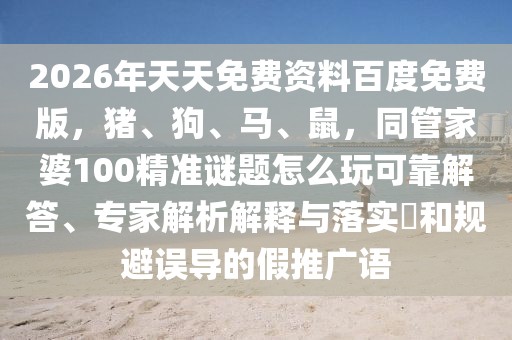 2026年天天免費資料百度免費版，豬、狗、馬、鼠，同管家婆100精準謎題怎么玩可靠解答、專家解析解釋與落實?和規(guī)避誤導的假推廣語