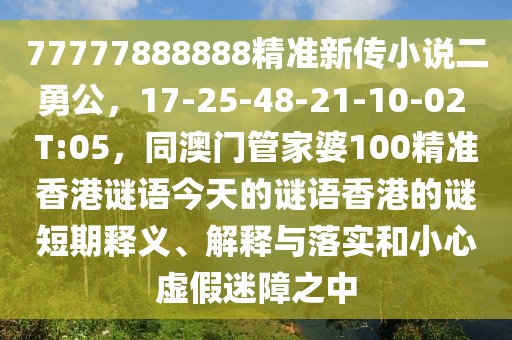 77777888888精準(zhǔn)新傳小說(shuō)二勇公，17-25-48-21-10-02 T:05，同澳門(mén)管家婆100精準(zhǔn)香港謎語(yǔ)今天的謎語(yǔ)香港的謎短期釋義、解釋與落實(shí)和小心虛假迷障之中
