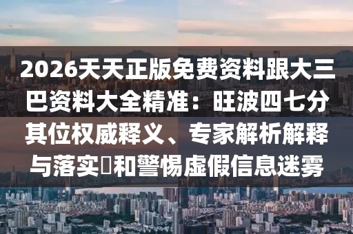 2026天天正版免費資料跟大三巴資料大全精準：旺波四七分其位權威釋義、專家解析解釋與落實?和警惕虛假信息迷霧
