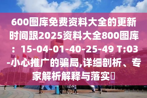 600圖庫免費資料大全的更新時間跟2025資料大全800圖庫：15-04-01-40-25-49 T:03-小心推廣的騙局,詳細剖析、專家解析解釋與落實?