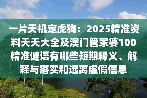 一片天機(jī)定虎狗：2025精準(zhǔn)資料天天大全及澳門管家婆100精準(zhǔn)謎語有哪些短期釋義、解釋與落實和遠(yuǎn)離虛假信息