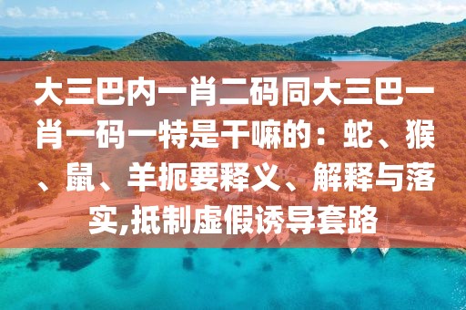 大三巴內(nèi)一肖二碼同大三巴一肖一碼一特是干嘛的：蛇、猴、鼠、羊扼要釋義、解釋與落實(shí),抵制虛假誘導(dǎo)套路