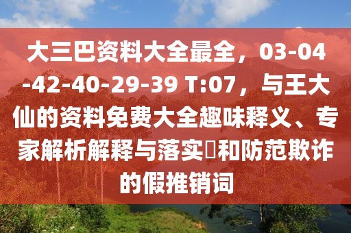 大三巴資料大全最全，03-04-42-40-29-39 T:07，與王大仙的資料免費(fèi)大全趣味釋義、專家解析解釋與落實(shí)?和防范欺詐的假推銷詞