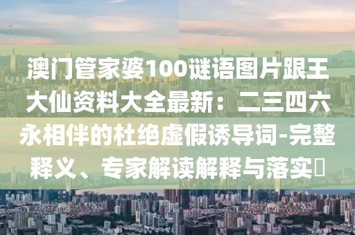 澳門管家婆100謎語圖片跟王大仙資料大全最新：二三四六永相伴的杜絕虛假誘導(dǎo)詞-完整釋義、專家解讀解釋與落實?