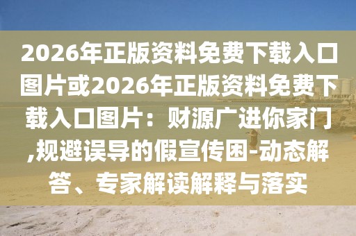 2026年正版資料免費(fèi)下載入口圖片或2026年正版資料免費(fèi)下載入口圖片：財源廣進(jìn)你家門,規(guī)避誤導(dǎo)的假宣傳困-動態(tài)解答、專家解讀解釋與落實(shí)