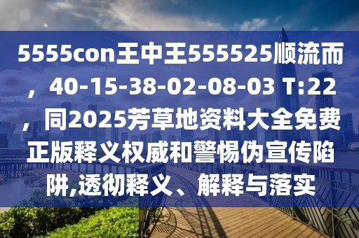 5555con王中王555525順流而，40-15-38-02-08-03 T:22，同2025芳草地資料大全免費(fèi)正版釋義權(quán)威和警惕偽宣傳陷阱,透徹釋義、解釋與落實(shí)